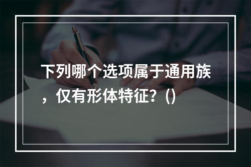 下列哪个选项属于通用族，仅有形体特征？()