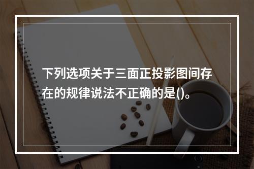 下列选项关于三面正投影图间存在的规律说法不正确的是()。