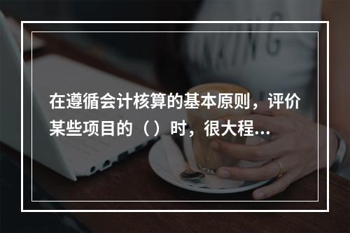 在遵循会计核算的基本原则，评价某些项目的（ ）时，很大程度上