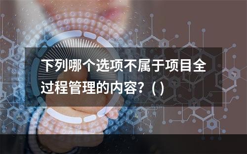 下列哪个选项不属于项目全过程管理的内容？( )