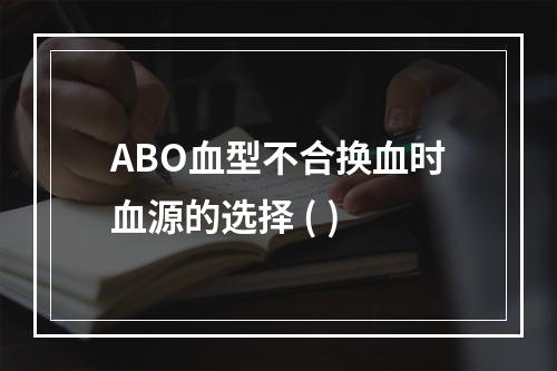 ABO血型不合换血时血源的选择 ( )