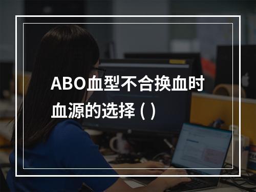 ABO血型不合换血时血源的选择 ( )