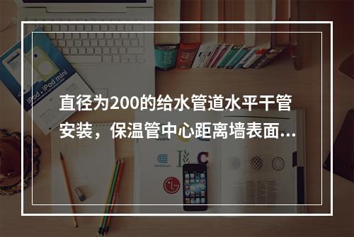 直径为200的给水管道水平干管安装，保温管中心距离墙表面的安