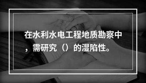 在水利水电工程地质勘察中，需研究（）的湿陷性。