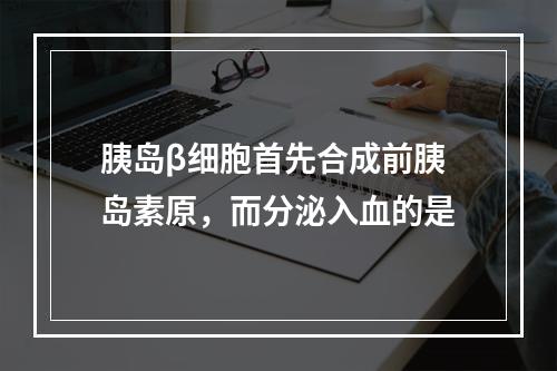 胰岛β细胞首先合成前胰岛素原，而分泌入血的是