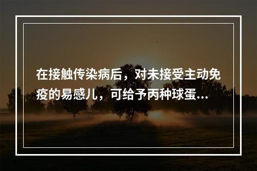 在接触传染病后，对未接受主动免疫的易感儿，可给予丙种球蛋白肌