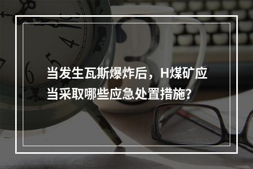 当发生瓦斯爆炸后，H煤矿应当采取哪些应急处置措施？