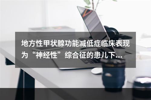 地方性甲状腺功能减低症临床表现为“神经性”综合征的患儿下列哪