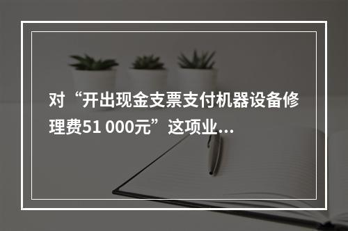 对“开出现金支票支付机器设备修理费51 000元”这项业务，