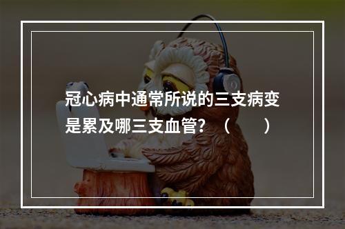 冠心病中通常所说的三支病变是累及哪三支血管？（　　）