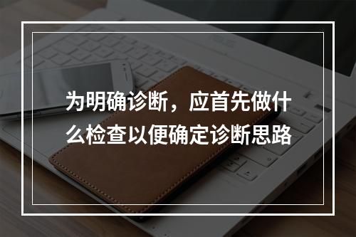 为明确诊断，应首先做什么检查以便确定诊断思路