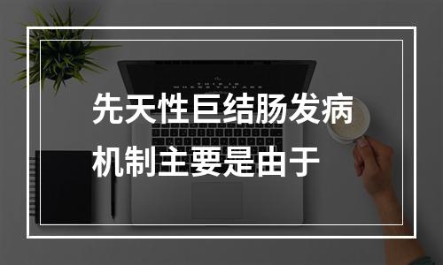 先天性巨结肠发病机制主要是由于