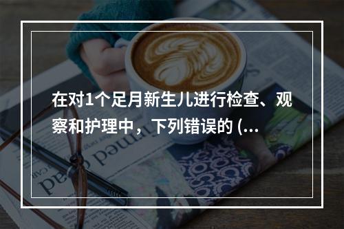 在对1个足月新生儿进行检查、观察和护理中，下列错误的 ( )