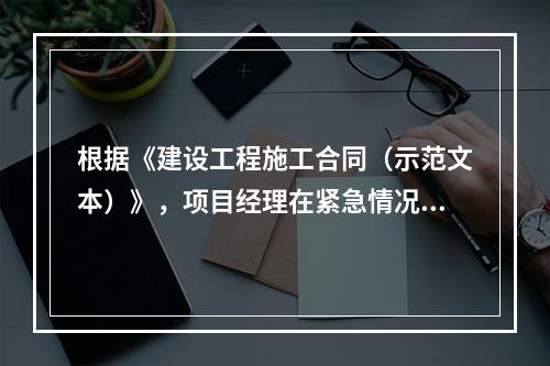 根据《建设工程施工合同（示范文本）》，项目经理在紧急情况下有