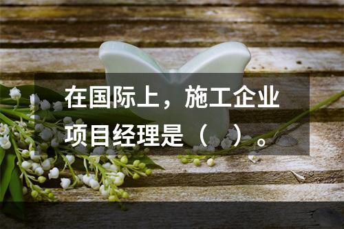 在国际上，施工企业项目经理是（　）。