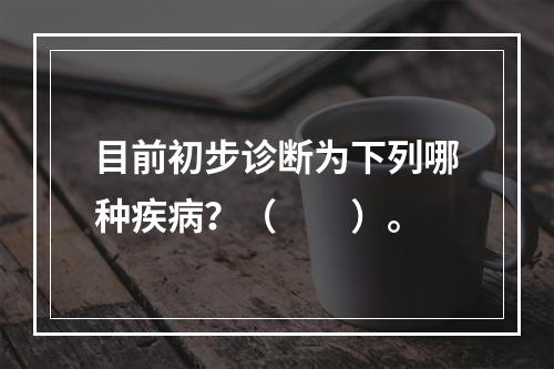 目前初步诊断为下列哪种疾病？（　　）。