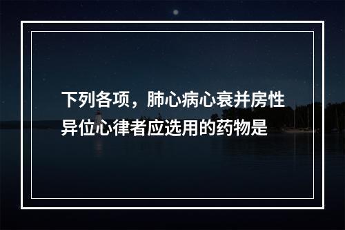 下列各项，肺心病心衰并房性异位心律者应选用的药物是