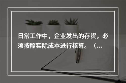 日常工作中，企业发出的存货，必须按照实际成本进行核算。（　）