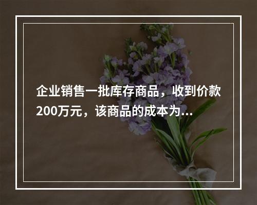 企业销售一批库存商品，收到价款200万元，该商品的成本为17