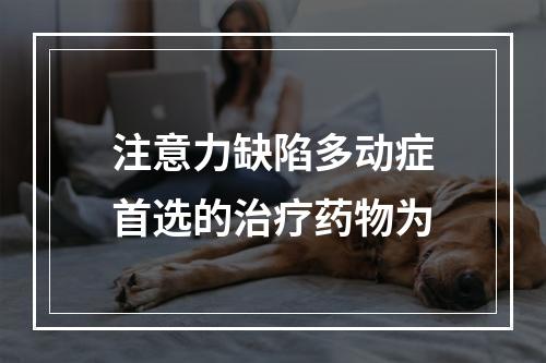 注意力缺陷多动症首选的治疗药物为