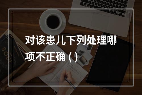 对该患儿下列处理哪项不正确 ( )