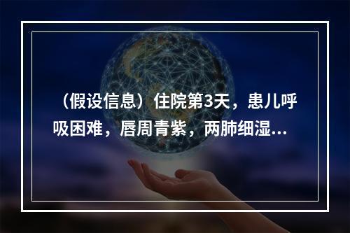 （假设信息）住院第3天，患儿呼吸困难，唇周青紫，两肺细湿啰音