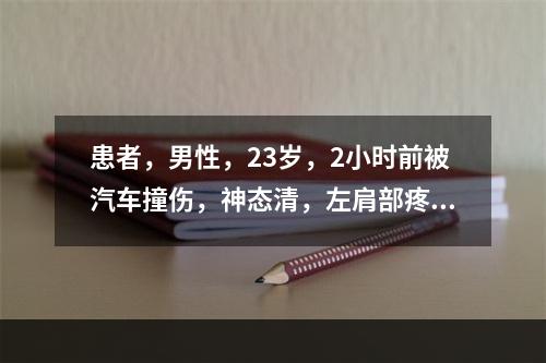 患者，男性，23岁，2小时前被汽车撞伤，神态清，左肩部疼痛，