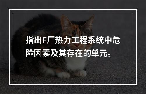 指出F厂热力工程系统中危险因素及其存在的单元。