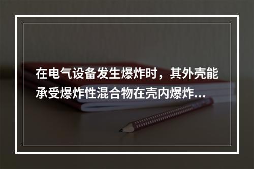 在电气设备发生爆炸时，其外壳能承受爆炸性混合物在壳内爆炸时产