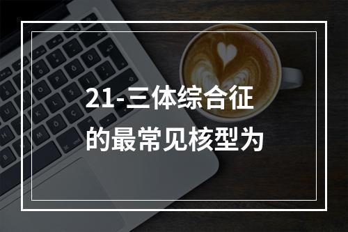 21-三体综合征的最常见核型为