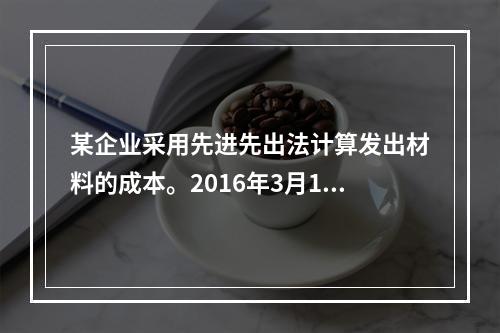 某企业采用先进先出法计算发出材料的成本。2016年3月1日结