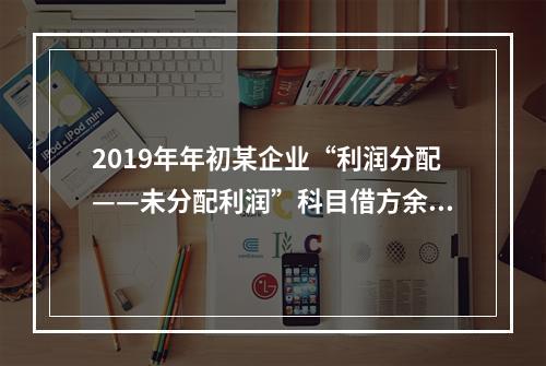 2019年年初某企业“利润分配——未分配利润”科目借方余额2