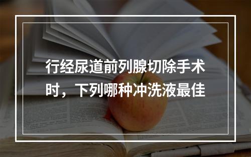 行经尿道前列腺切除手术时，下列哪种冲洗液最佳