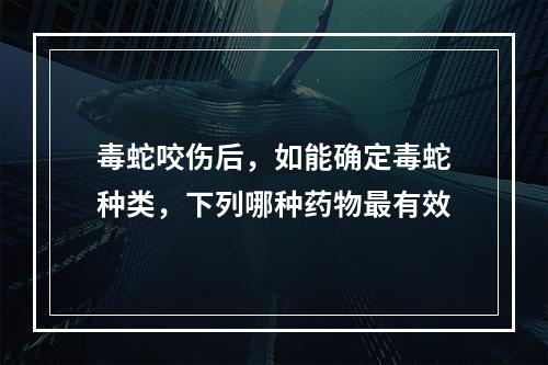 毒蛇咬伤后，如能确定毒蛇种类，下列哪种药物最有效