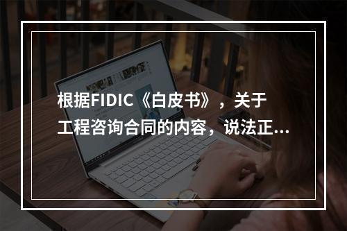 根据FIDIC《白皮书》，关于工程咨询合同的内容，说法正确的