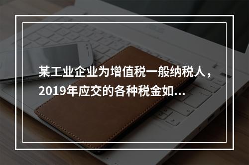 某工业企业为增值税一般纳税人，2019年应交的各种税金如下：