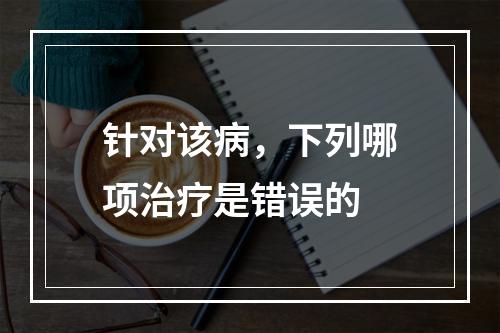 针对该病，下列哪项治疗是错误的