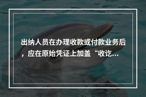 出纳人员在办理收款或付款业务后，应在原始凭证上加盖“收讫”或