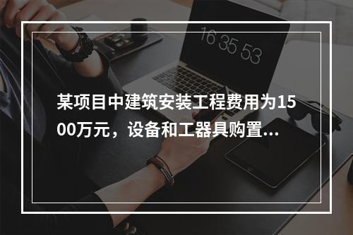 某项目中建筑安装工程费用为1500万元，设备和工器具购置费为