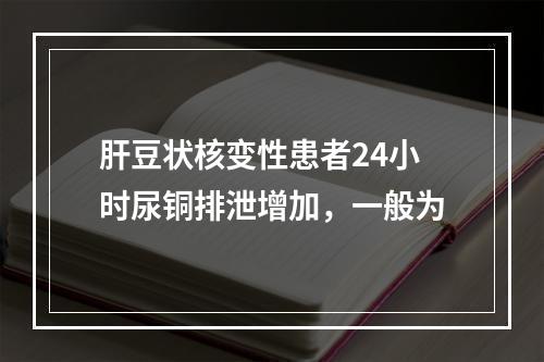 肝豆状核变性患者24小时尿铜排泄增加，一般为