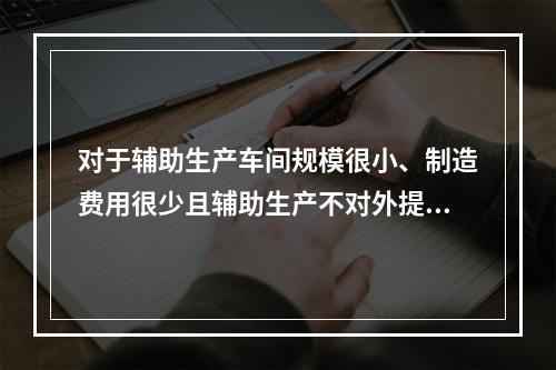 对于辅助生产车间规模很小、制造费用很少且辅助生产不对外提供产