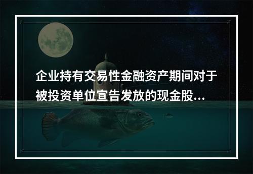 企业持有交易性金融资产期间对于被投资单位宣告发放的现金股利，