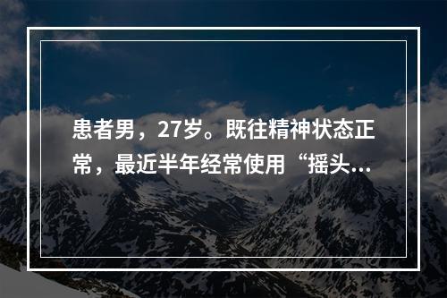 患者男，27岁。既往精神状态正常，最近半年经常使用“摇头丸”