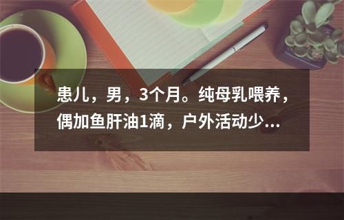 患儿，男，3个月。纯母乳喂养，偶加鱼肝油1滴，户外活动少，有