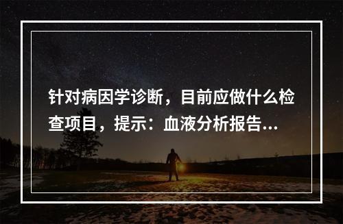 针对病因学诊断，目前应做什么检查项目，提示：血液分析报告：W