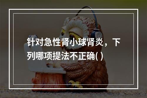 针对急性肾小球肾炎，下列哪项提法不正确( )