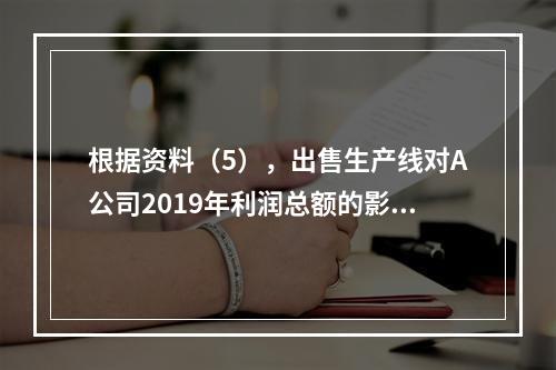 根据资料（5），出售生产线对A公司2019年利润总额的影响金