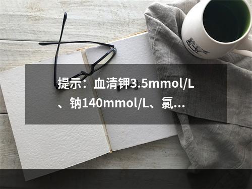 提示：血清钾3.5mmol/L、钠140mmol/L、氯1.