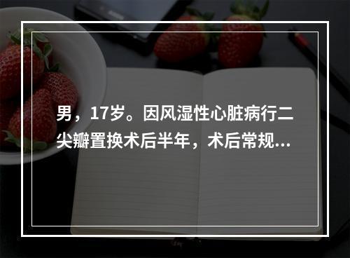 男，17岁。因风湿性心脏病行二尖瓣置换术后半年，术后常规服华