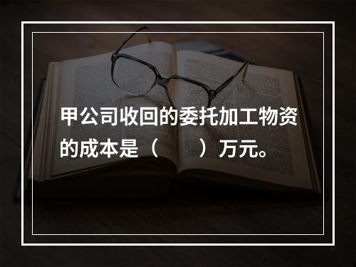 甲公司收回的委托加工物资的成本是（　　）万元。